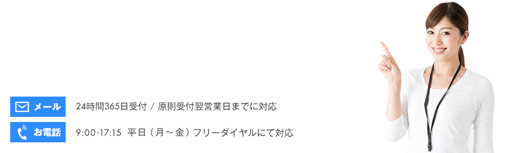 メール：24時間365日受付 / 原則受付翌営業日までに対応　電話：9:00-17:15 平日（月～金）フリーダイヤルにて対応